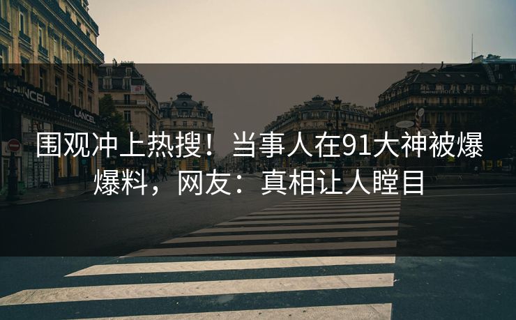 围观冲上热搜！当事人在91大神被爆爆料，网友：真相让人瞠目