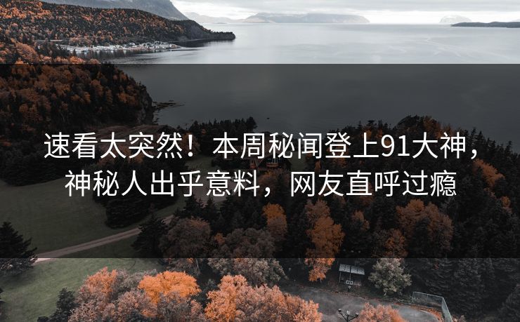 速看太突然！本周秘闻登上91大神，神秘人出乎意料，网友直呼过瘾