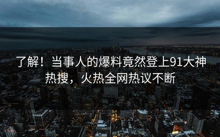了解！当事人的爆料竟然登上91大神热搜，火热全网热议不断