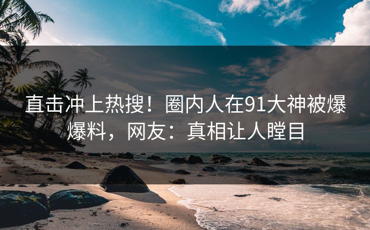 直击冲上热搜！圈内人在91大神被爆爆料，网友：真相让人瞠目