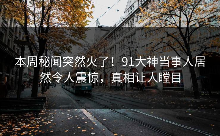 本周秘闻突然火了！91大神当事人居然令人震惊，真相让人瞠目