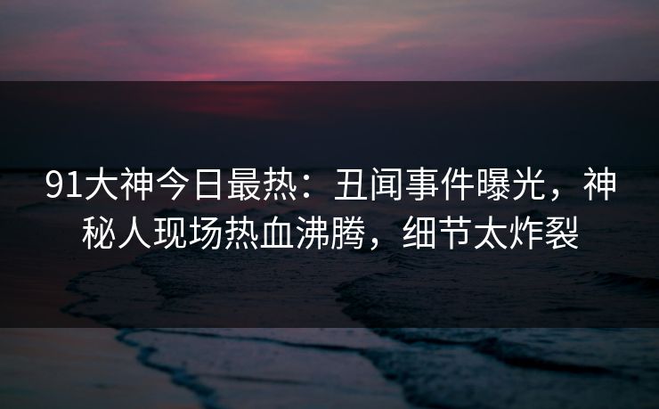 91大神今日最热：丑闻事件曝光，神秘人现场热血沸腾，细节太炸裂