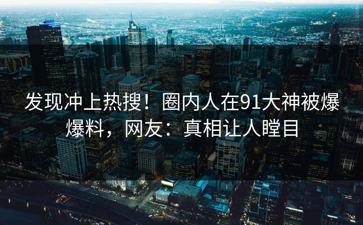 发现冲上热搜！圈内人在91大神被爆爆料，网友：真相让人瞠目