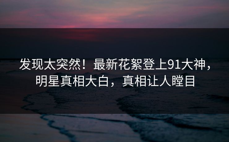 发现太突然！最新花絮登上91大神，明星真相大白，真相让人瞠目