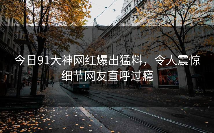 今日91大神网红爆出猛料，令人震惊细节网友直呼过瘾