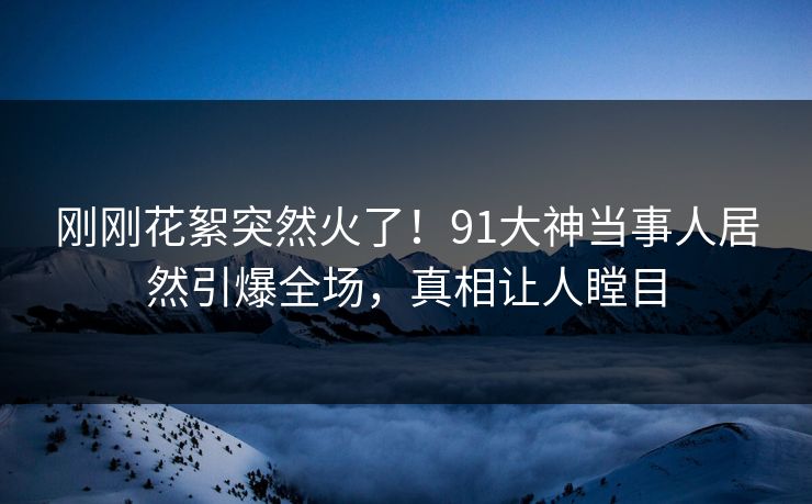 刚刚花絮突然火了！91大神当事人居然引爆全场，真相让人瞠目