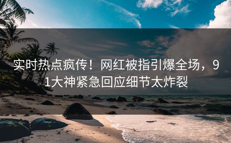 实时热点疯传！网红被指引爆全场，91大神紧急回应细节太炸裂