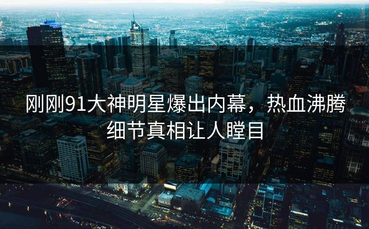 刚刚91大神明星爆出内幕，热血沸腾细节真相让人瞠目