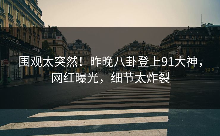围观太突然！昨晚八卦登上91大神，网红曝光，细节太炸裂