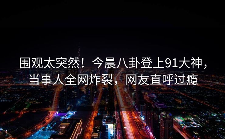 围观太突然！今晨八卦登上91大神，当事人全网炸裂，网友直呼过瘾