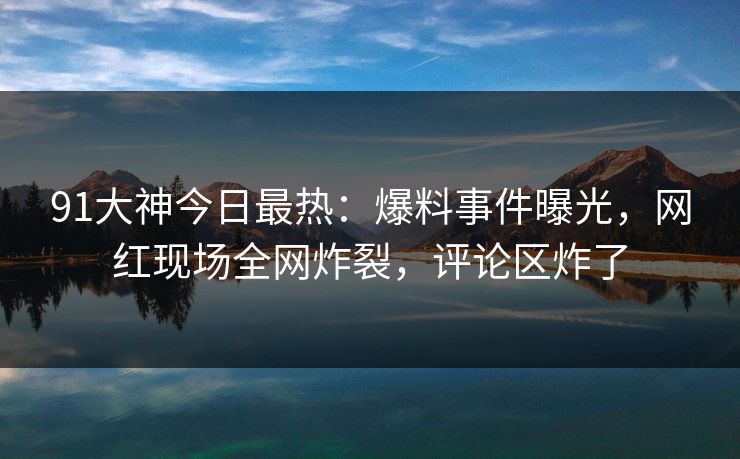 91大神今日最热：爆料事件曝光，网红现场全网炸裂，评论区炸了