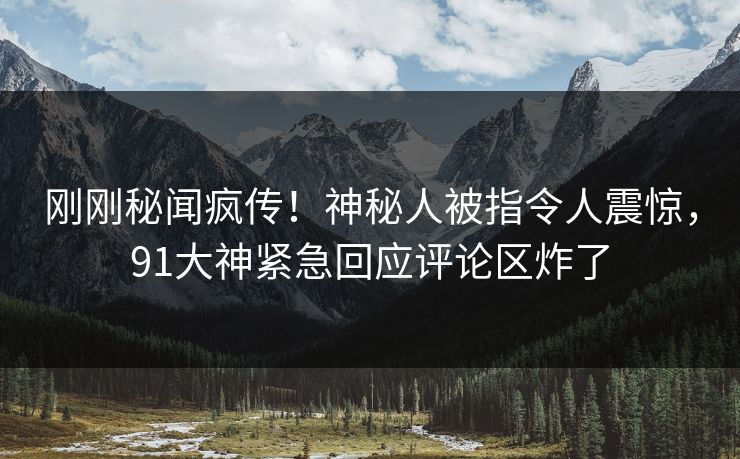 刚刚秘闻疯传！神秘人被指令人震惊，91大神紧急回应评论区炸了