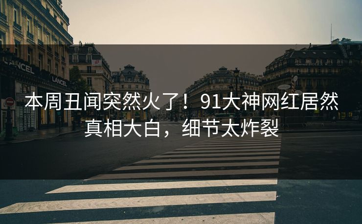 本周丑闻突然火了！91大神网红居然真相大白，细节太炸裂