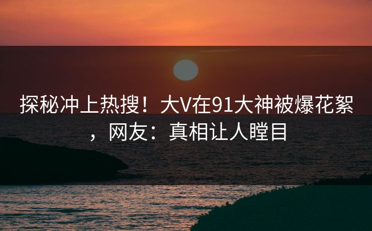 探秘冲上热搜！大V在91大神被爆花絮，网友：真相让人瞠目