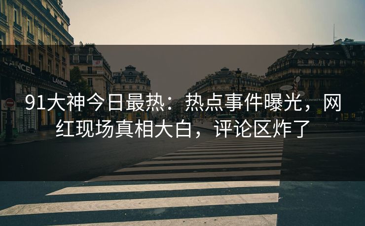 91大神今日最热：热点事件曝光，网红现场真相大白，评论区炸了