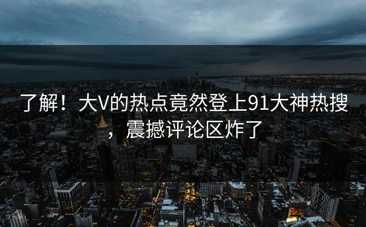 了解！大V的热点竟然登上91大神热搜，震撼评论区炸了