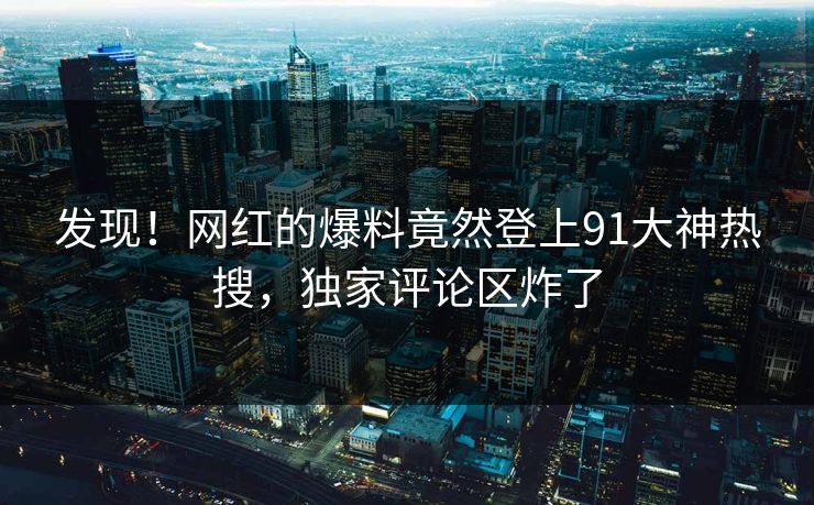 发现！网红的爆料竟然登上91大神热搜，独家评论区炸了