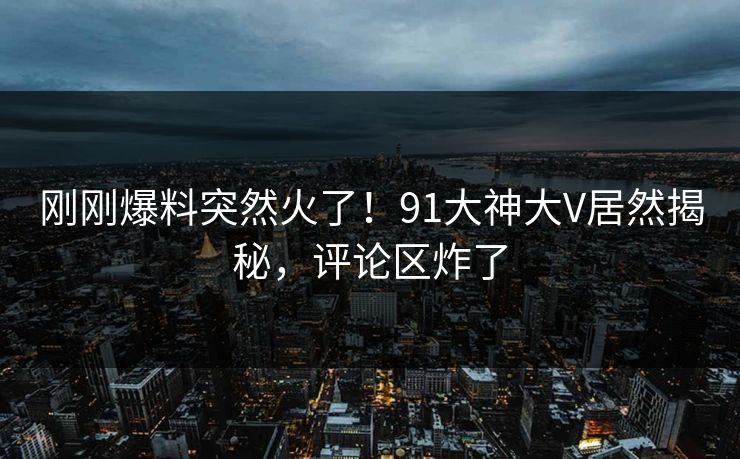 刚刚爆料突然火了！91大神大V居然揭秘，评论区炸了