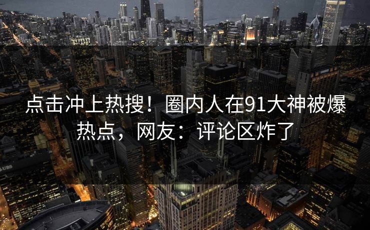 点击冲上热搜！圈内人在91大神被爆热点，网友：评论区炸了
