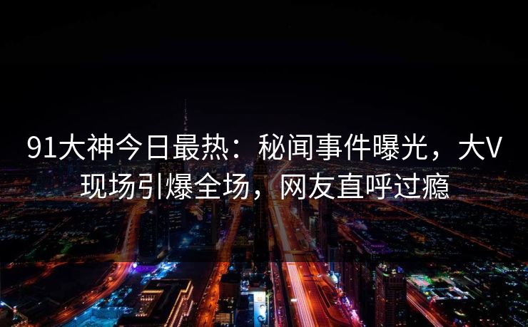91大神今日最热：秘闻事件曝光，大V现场引爆全场，网友直呼过瘾