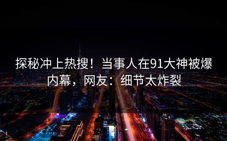 探秘冲上热搜！当事人在91大神被爆内幕，网友：细节太炸裂