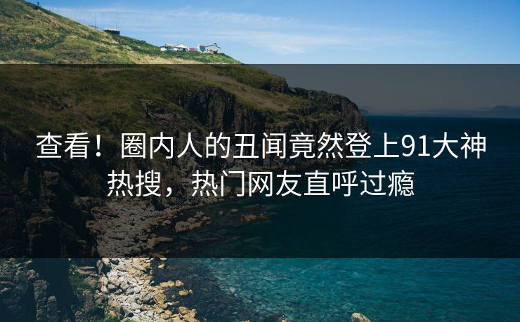 查看！圈内人的丑闻竟然登上91大神热搜，热门网友直呼过瘾