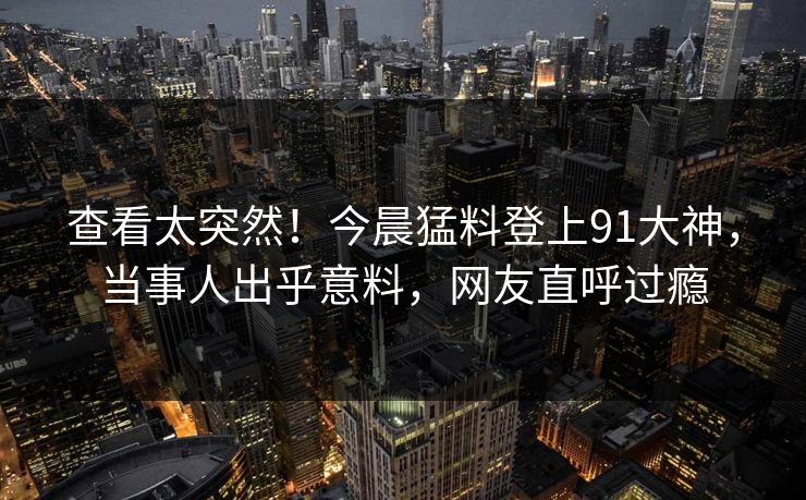 查看太突然！今晨猛料登上91大神，当事人出乎意料，网友直呼过瘾