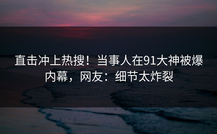 直击冲上热搜！当事人在91大神被爆内幕，网友：细节太炸裂