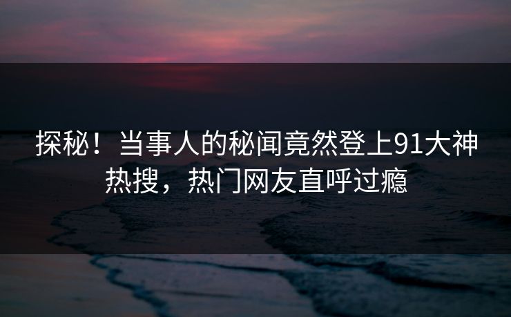 探秘！当事人的秘闻竟然登上91大神热搜，热门网友直呼过瘾