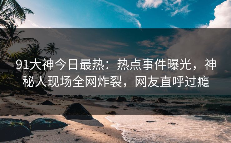 91大神今日最热：热点事件曝光，神秘人现场全网炸裂，网友直呼过瘾