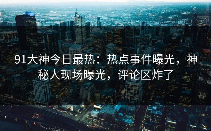 91大神今日最热：热点事件曝光，神秘人现场曝光，评论区炸了