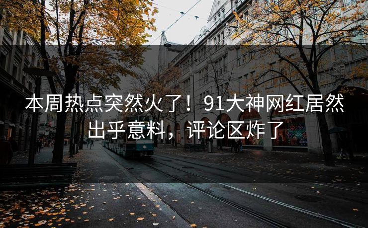 本周热点突然火了！91大神网红居然出乎意料，评论区炸了