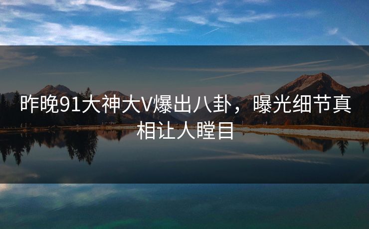 昨晚91大神大V爆出八卦，曝光细节真相让人瞠目