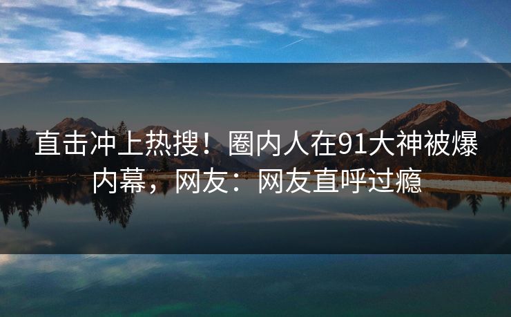 直击冲上热搜！圈内人在91大神被爆内幕，网友：网友直呼过瘾