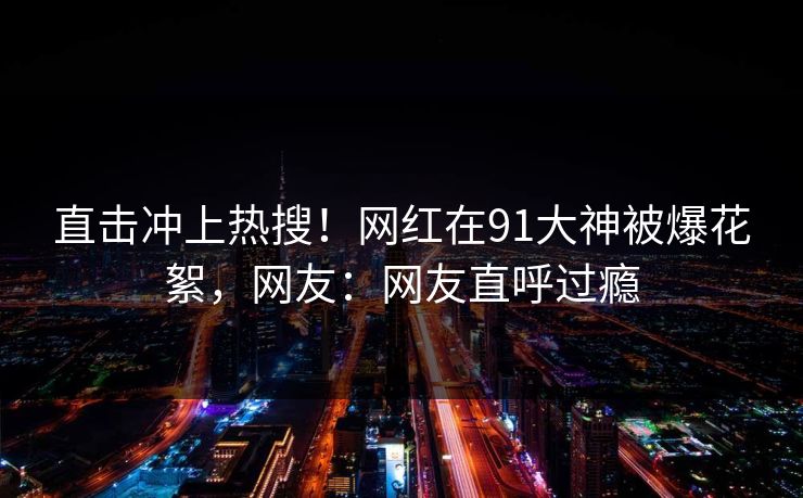 直击冲上热搜！网红在91大神被爆花絮，网友：网友直呼过瘾