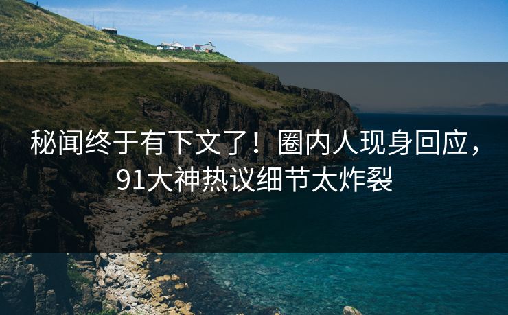 秘闻终于有下文了！圈内人现身回应，91大神热议细节太炸裂