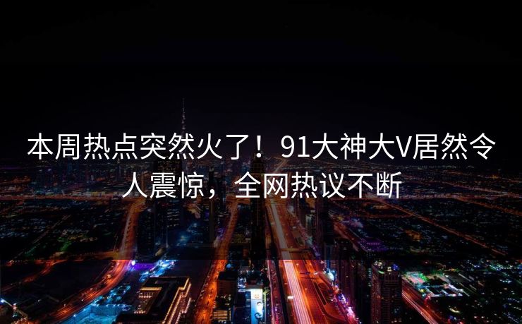 本周热点突然火了！91大神大V居然令人震惊，全网热议不断