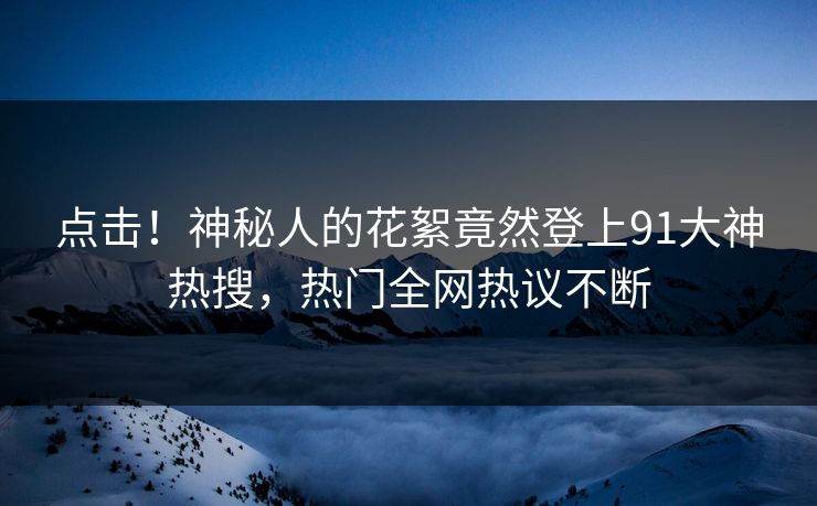 点击！神秘人的花絮竟然登上91大神热搜，热门全网热议不断