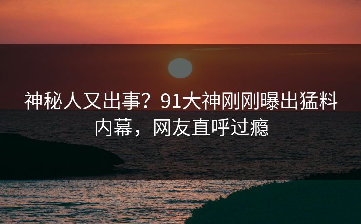神秘人又出事？91大神刚刚曝出猛料内幕，网友直呼过瘾