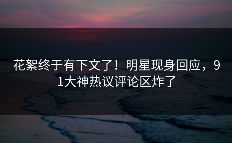 花絮终于有下文了！明星现身回应，91大神热议评论区炸了