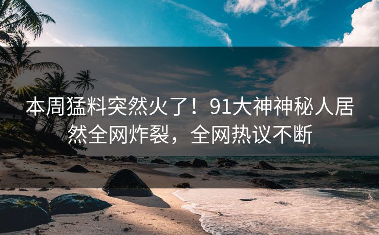 本周猛料突然火了！91大神神秘人居然全网炸裂，全网热议不断