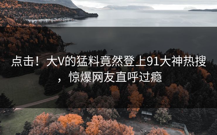 点击！大V的猛料竟然登上91大神热搜，惊爆网友直呼过瘾