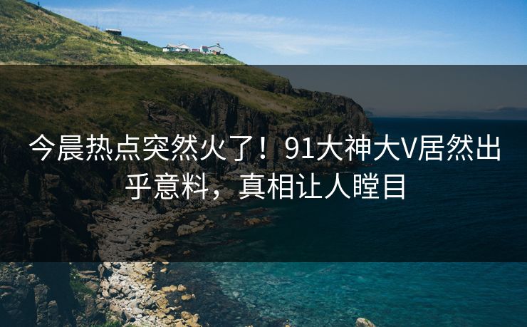 今晨热点突然火了!91大神大V居然出乎意料,真相让人瞠目