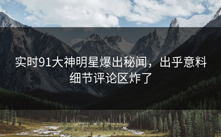 实时91大神明星爆出秘闻，出乎意料细节评论区炸了