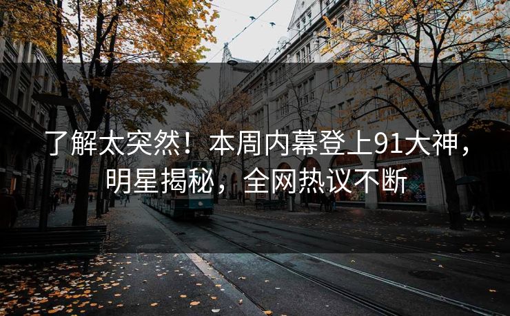 了解太突然！本周内幕登上91大神，明星揭秘，全网热议不断