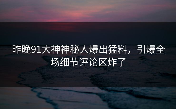 昨晚91大神神秘人爆出猛料，引爆全场细节评论区炸了