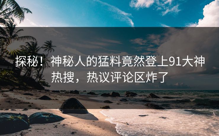 探秘！神秘人的猛料竟然登上91大神热搜，热议评论区炸了