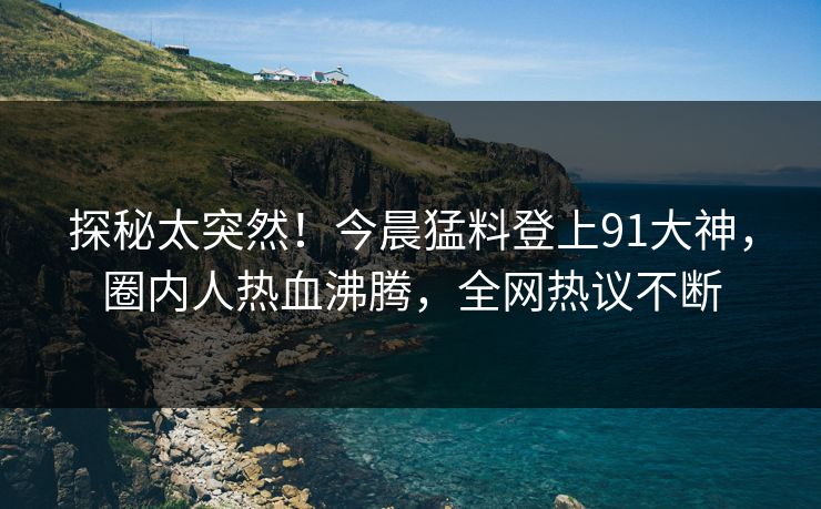 探秘太突然！今晨猛料登上91大神，圈内人热血沸腾，全网热议不断