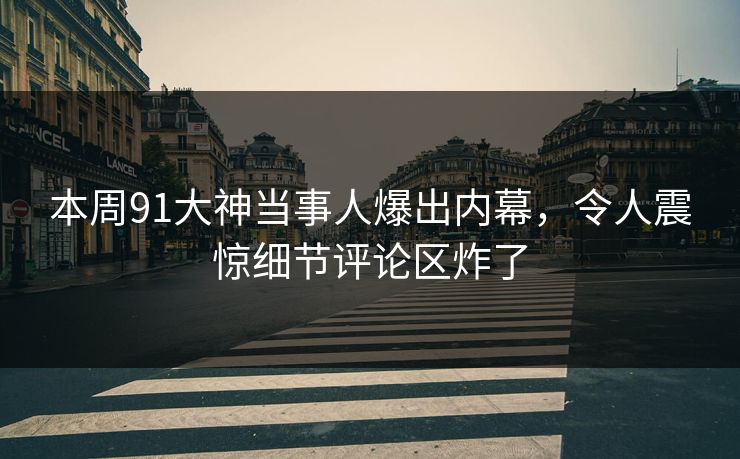 本周91大神当事人爆出内幕，令人震惊细节评论区炸了