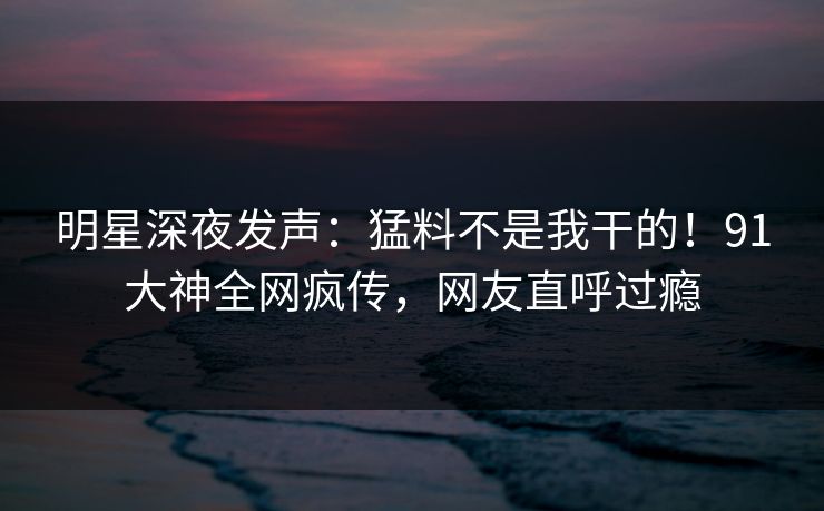 明星深夜发声：猛料不是我干的！91大神全网疯传，网友直呼过瘾